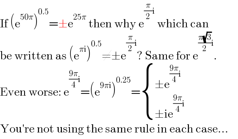 If (e^(50π) )^(0.5) =±e^(25π)  then why e^((π/2)i)  which can  be written as (e^(πi) )^(0.5) ≠±e^((π/2)i) ? Same for e^(((π(√3))/2)i) .  Even worse: e^(((9π)/4)i) =(e^(9πi) )^(0.25) = { ((±e^(((9π)/4)i) )),((±ie^(((9π)/4)i) )) :}  You′re not using the same rule in each case...  