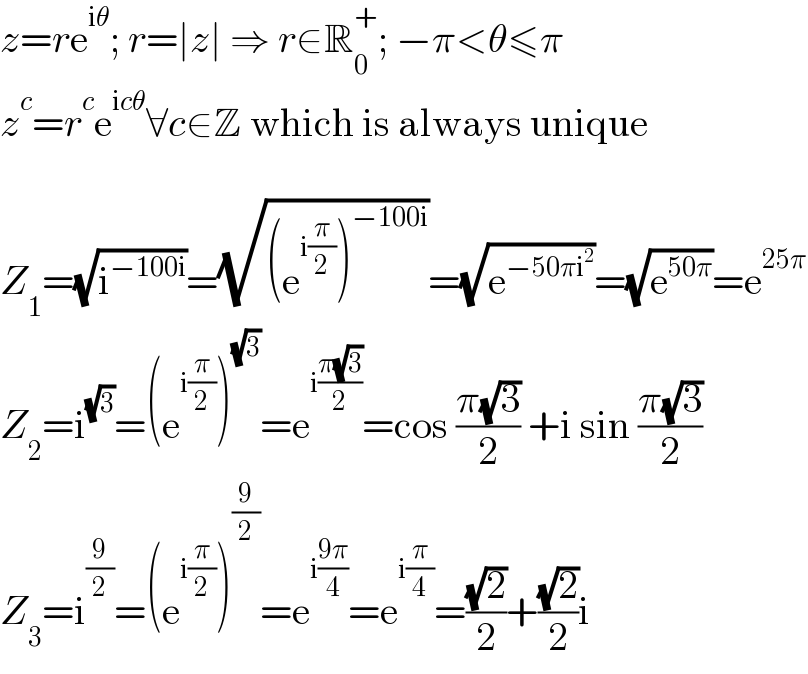 z=re^(iθ) ; r=∣z∣ ⇒ r∈R_0 ^+ ; −π<θ≤π  z^c =r^c e^(icθ) ∀c∈Z which is always unique    Z_1 =(√i^(−100i) )=(√((e^(i(π/2)) )^(−100i) ))=(√e^(−50πi^2 ) )=(√e^(50π) )=e^(25π)   Z_2 =i^(√3) =(e^(i(π/2)) )^(√3) =e^(i((π(√3))/2)) =cos ((π(√3))/2) +i sin ((π(√3))/2)  Z_3 =i^(9/2) =(e^(i(π/2)) )^(9/2) =e^(i((9π)/4)) =e^(i(π/4)) =((√2)/2)+((√2)/2)i  