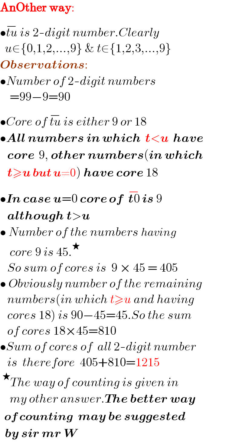 AnOther way:  •tu^(−)  is 2-digit number.Clearly    u∈{0,1,2,...,9} & t∈{1,2,3,...,9}  Observations:  •Number of 2-digit numbers      =99−9=90  •Core of tu^(−)  is either 9 or 18  •All numbers in which  t<u  have     core  9, other numbers(in which     t≥u but u≠0) have core 18  •In case u=0 core of  t0^(−)  is 9      although t>u  • Number of the numbers having      core 9 is 45.^★       So sum of cores is  9 × 45 = 405  • Obviously number of the remaining     numbers(in which t≥u and having     cores 18) is 90−45=45.So the sum     of cores 18×45=810  •Sum of cores of  all 2-digit number     is  therefore  405+810=1215  ^★ The way of counting is given in      my other answer.The better way    of counting  may be suggested    by sir mr W  
