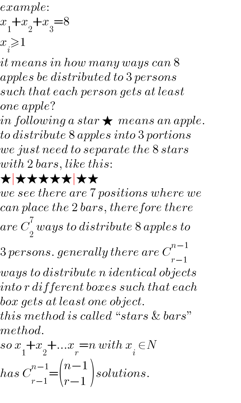 example:  x_1 +x_2 +x_3 =8  x_i ≥1  it means in how many ways can 8  apples be distributed to 3 persons  such that each person gets at least  one apple?  in following a star ★  means an apple.  to distribute 8 apples into 3 portions  we just need to separate the 8 stars  with 2 bars, like this:  ★∣★★★★★∣★★  we see there are 7 positions where we  can place the 2 bars, therefore there  are C_2 ^7  ways to distribute 8 apples to  3 persons. generally there are C_(r−1) ^(n−1)   ways to distribute n identical objects  into r different boxes such that each  box gets at least one object.  this method is called “stars & bars”  method.  so x_1 +x_2 +...x_r =n with x_i  ∈N  has C_(r−1) ^(n−1) = (((n−1)),((r−1)) ) solutions.  