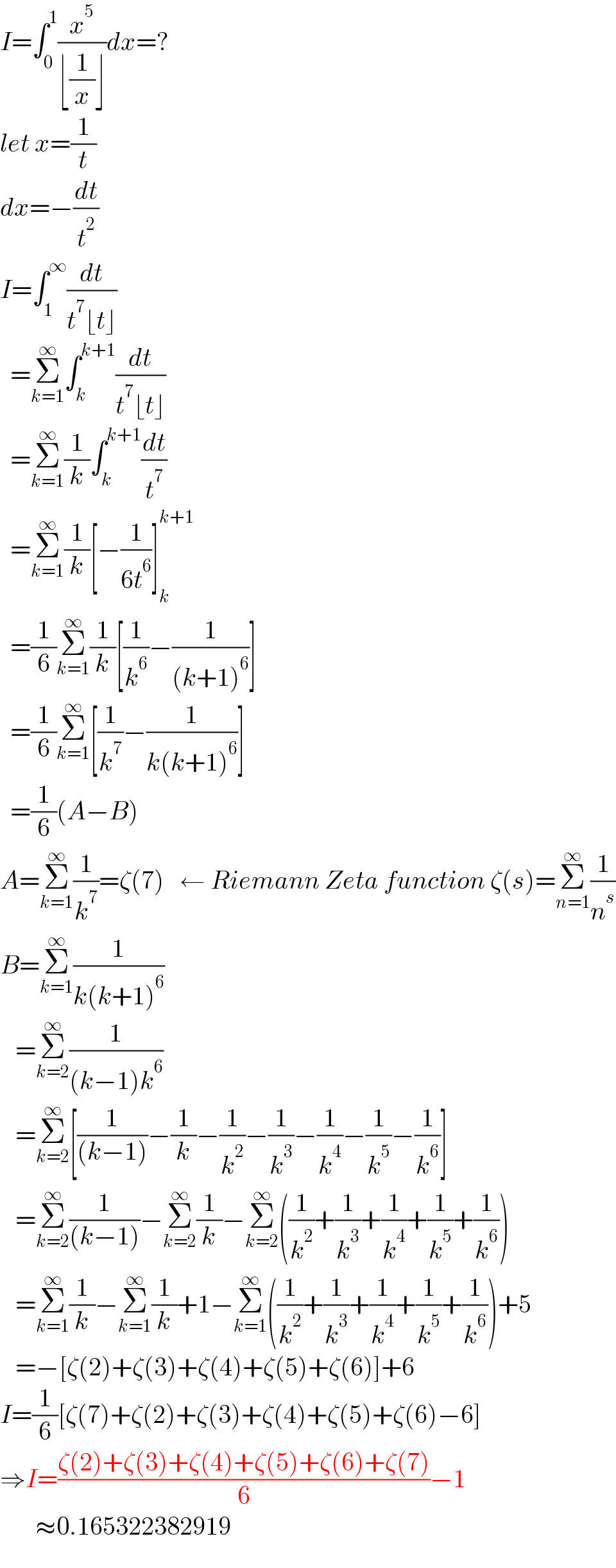 I=∫_0 ^1 (x^5 /(⌊(1/x)⌋))dx=?  let x=(1/t)  dx=−(dt/t^2 )  I=∫_1 ^∞ (dt/(t^7 ⌊t⌋))    =Σ_(k=1) ^∞ ∫_k ^(k+1) (dt/(t^7 ⌊t⌋))    =Σ_(k=1) ^∞ (1/k)∫_k ^(k+1) (dt/t^7 )    =Σ_(k=1) ^∞ (1/k)[−(1/(6t^6 ))]_k ^(k+1)     =(1/6)Σ_(k=1) ^∞ (1/k)[(1/k^6 )−(1/((k+1)^6 ))]    =(1/6)Σ_(k=1) ^∞ [(1/k^7 )−(1/(k(k+1)^6 ))]    =(1/6)(A−B)  A=Σ_(k=1) ^∞ (1/k^7 )=ζ(7)   ← Riemann Zeta function ζ(s)=Σ_(n=1) ^∞ (1/n^s )  B=Σ_(k=1) ^∞ (1/(k(k+1)^6 ))     =Σ_(k=2) ^∞ (1/((k−1)k^6 ))     =Σ_(k=2) ^∞ [(1/((k−1)))−(1/k)−(1/k^2 )−(1/k^3 )−(1/k^4 )−(1/k^5 )−(1/k^6 )]     =Σ_(k=2) ^∞ (1/((k−1)))−Σ_(k=2) ^∞ (1/k)−Σ_(k=2) ^∞ ((1/k^2 )+(1/k^3 )+(1/k^4 )+(1/k^5 )+(1/k^6 ))     =Σ_(k=1) ^∞ (1/k)−Σ_(k=1) ^∞ (1/k)+1−Σ_(k=1) ^∞ ((1/k^2 )+(1/k^3 )+(1/k^4 )+(1/k^5 )+(1/k^6 ))+5     =−[ζ(2)+ζ(3)+ζ(4)+ζ(5)+ζ(6)]+6  I=(1/6)[ζ(7)+ζ(2)+ζ(3)+ζ(4)+ζ(5)+ζ(6)−6]  ⇒I=((ζ(2)+ζ(3)+ζ(4)+ζ(5)+ζ(6)+ζ(7))/6)−1         ≈0.165322382919  