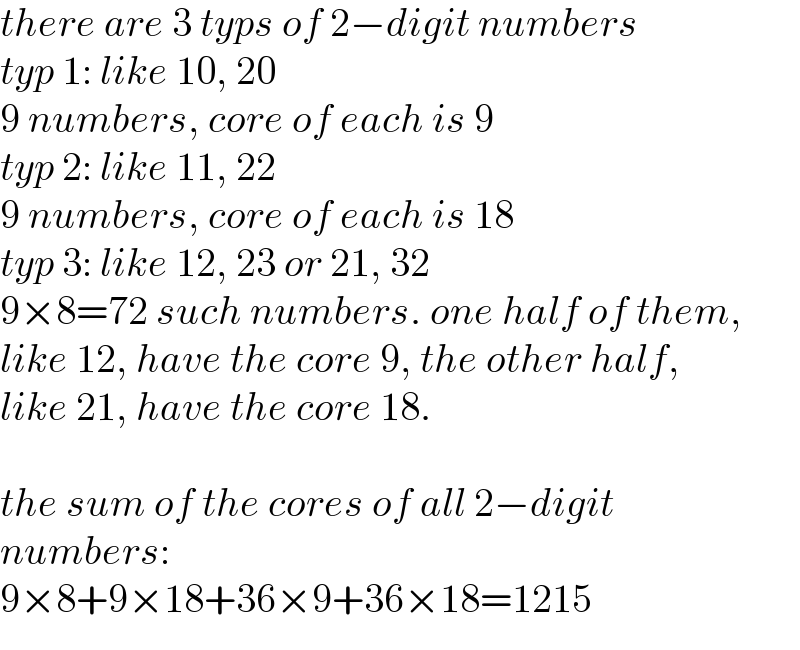 there are 3 typs of 2−digit numbers  typ 1: like 10, 20  9 numbers, core of each is 9  typ 2: like 11, 22  9 numbers, core of each is 18  typ 3: like 12, 23 or 21, 32  9×8=72 such numbers. one half of them,  like 12, have the core 9, the other half,  like 21, have the core 18.    the sum of the cores of all 2−digit  numbers:  9×8+9×18+36×9+36×18=1215  