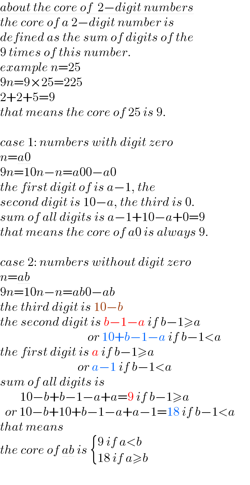 about the core of  2−digit numbers  the core of a 2−digit number is  defined as the sum of digits of the  9 times of this number.   example n=25  9n=9×25=225  2+2+5=9  that means the core of 25 is 9.    case 1: numbers with digit zero  n=a0  9n=10n−n=a00−a0  the first digit of is a−1, the  second digit is 10−a, the third is 0.  sum of all digits is a−1+10−a+0=9  that means the core of a0 is always 9.    case 2: numbers without digit zero  n=ab  9n=10n−n=ab0−ab  the third digit is 10−b  the second digit is b−1−a if b−1≥a                                     or 10+b−1−a if b−1<a  the first digit is a if b−1≥a                                 or a−1 if b−1<a  sum of all digits is           10−b+b−1−a+a=9 if b−1≥a    or 10−b+10+b−1−a+a−1=18 if b−1<a  that means   the core of ab is  { ((9 if a<b)),((18 if a≥b)) :}  