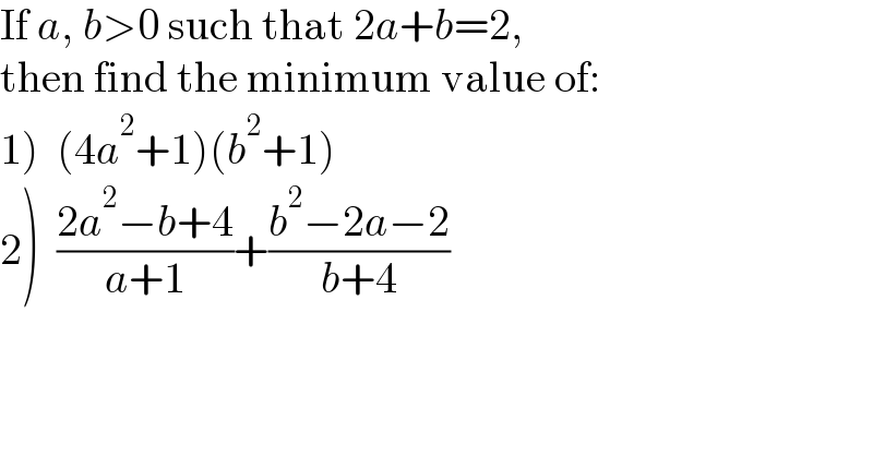 If a, b>0 such that 2a+b=2,  then find the minimum value of:  1)  (4a^2 +1)(b^2 +1)  2)  ((2a^2 −b+4)/(a+1))+((b^2 −2a−2)/(b+4))  