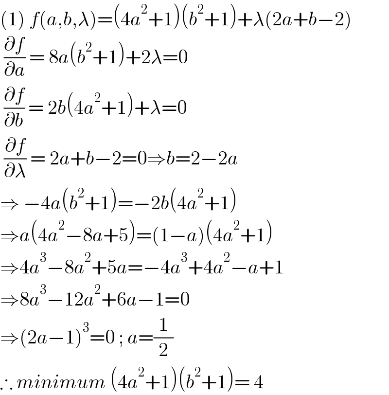 (1) f(a,b,λ)=(4a^2 +1)(b^2 +1)+λ(2a+b−2)   (∂f/∂a) = 8a(b^2 +1)+2λ=0   (∂f/∂b) = 2b(4a^2 +1)+λ=0   (∂f/∂λ) = 2a+b−2=0⇒b=2−2a  ⇒ −4a(b^2 +1)=−2b(4a^2 +1)  ⇒a(4a^2 −8a+5)=(1−a)(4a^2 +1)  ⇒4a^3 −8a^2 +5a=−4a^3 +4a^2 −a+1  ⇒8a^3 −12a^2 +6a−1=0  ⇒(2a−1)^3 =0 ; a=(1/2)  ∴ minimum (4a^2 +1)(b^2 +1)= 4  