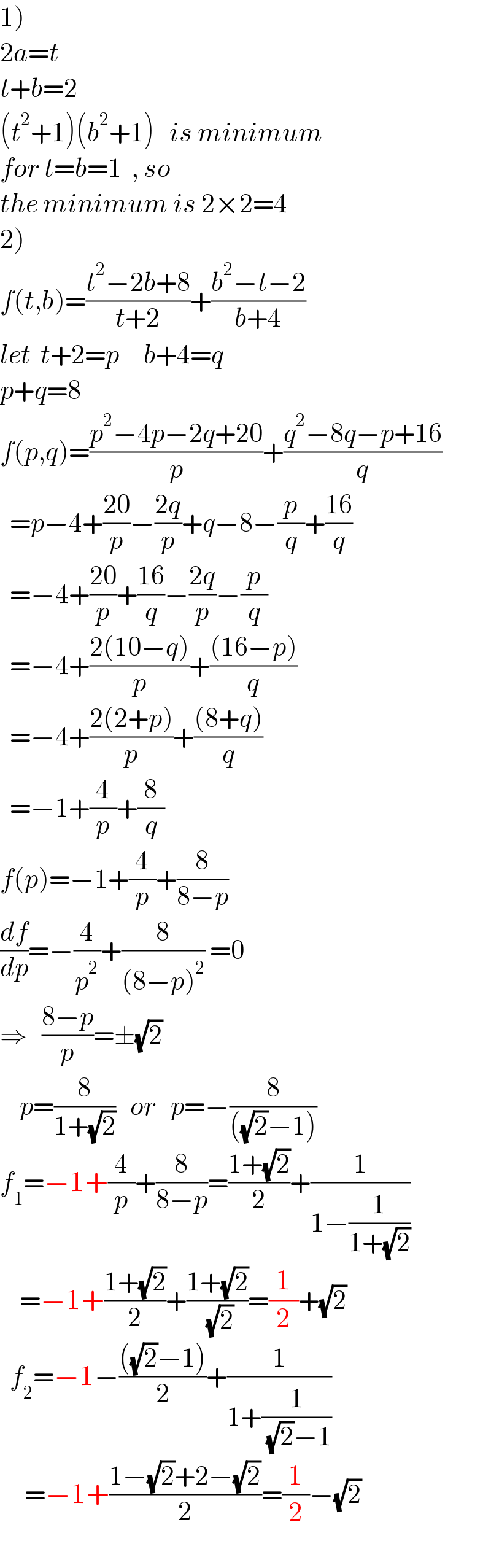 1)  2a=t  t+b=2  (t^2 +1)(b^2 +1)   is minimum  for t=b=1  , so    the minimum is 2×2=4  2)  f(t,b)=((t^2 −2b+8)/(t+2))+((b^2 −t−2)/(b+4))  let  t+2=p     b+4=q  p+q=8  f(p,q)=((p^2 −4p−2q+20)/p)+((q^2 −8q−p+16)/q)    =p−4+((20)/p)−((2q)/p)+q−8−(p/q)+((16)/q)    =−4+((20)/p)+((16)/q)−((2q)/p)−(p/q)    =−4+((2(10−q))/p)+(((16−p))/q)    =−4+((2(2+p))/p)+(((8+q))/q)    =−1+(4/p)+(8/q)  f(p)=−1+(4/p)+(8/(8−p))  (df/dp)=−(4/p^2 )+(8/((8−p)^2 )) =0  ⇒   ((8−p)/p)=±(√2)      p=(8/(1+(√2)))   or   p=−(8/(((√2)−1)))  f_1 =−1+(4/p)+(8/(8−p))=((1+(√2))/2)+(1/(1−(1/(1+(√2)))))      =−1+((1+(√2))/2)+((1+(√2))/( (√2)))=(1/2)+(√2)    f_2 =−1−((((√2)−1))/2)+(1/(1+(1/( (√2)−1))))       =−1+((1−(√2)+2−(√2))/2)=(1/2)−(√2)    