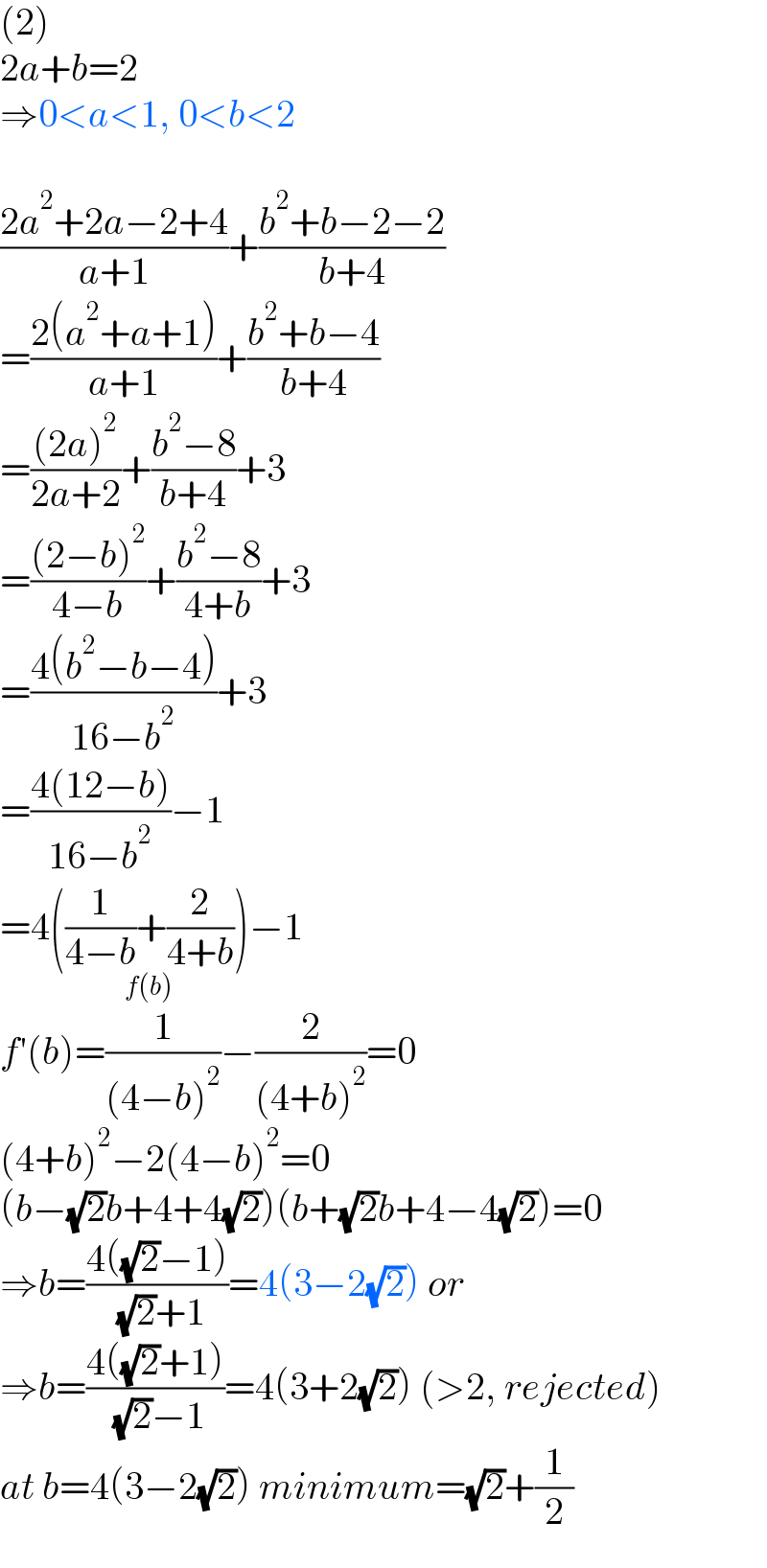 (2)  2a+b=2  ⇒0<a<1, 0<b<2    ((2a^2 +2a−2+4)/(a+1))+((b^2 +b−2−2)/(b+4))  =((2(a^2 +a+1))/(a+1))+((b^2 +b−4)/(b+4))  =(((2a)^2 )/(2a+2))+((b^2 −8)/(b+4))+3  =(((2−b)^2 )/(4−b))+((b^2 −8)/(4+b))+3  =((4(b^2 −b−4))/(16−b^2 ))+3  =((4(12−b))/(16−b^2 ))−1  =4((1/(4−b))+(2/(4+b))_(f(b)) )−1  f′(b)=(1/((4−b)^2 ))−(2/((4+b)^2 ))=0  (4+b)^2 −2(4−b)^2 =0  (b−(√2)b+4+4(√2))(b+(√2)b+4−4(√2))=0  ⇒b=((4((√2)−1))/( (√2)+1))=4(3−2(√2)) or  ⇒b=((4((√2)+1))/( (√2)−1))=4(3+2(√2)) (>2, rejected)  at b=4(3−2(√2)) minimum=(√2)+(1/2)  