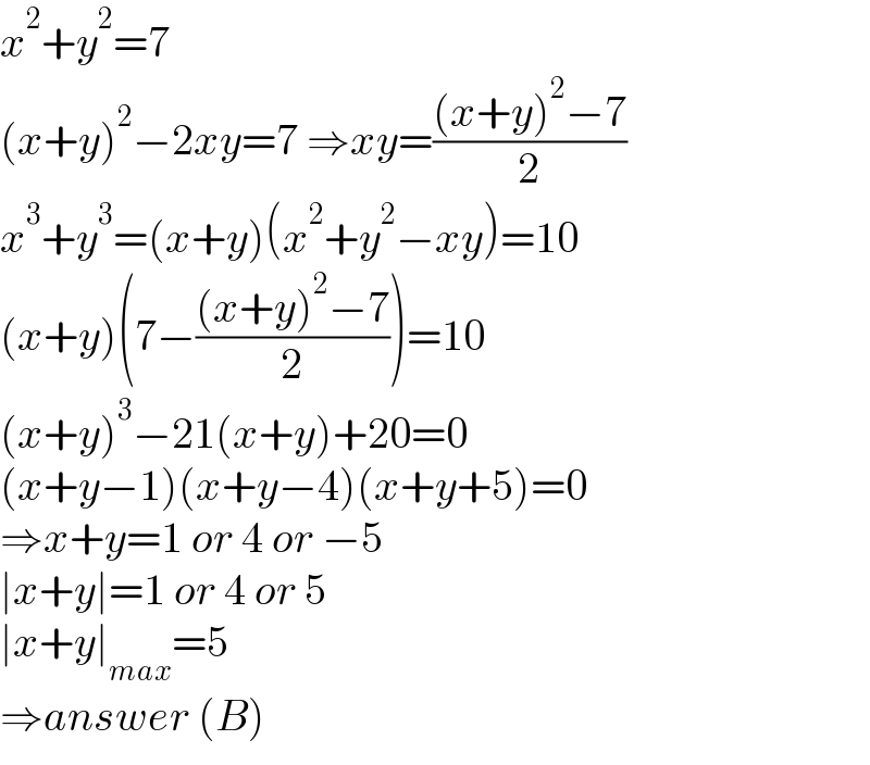 x^2 +y^2 =7  (x+y)^2 −2xy=7 ⇒xy=(((x+y)^2 −7)/2)  x^3 +y^3 =(x+y)(x^2 +y^2 −xy)=10  (x+y)(7−(((x+y)^2 −7)/2))=10  (x+y)^3 −21(x+y)+20=0  (x+y−1)(x+y−4)(x+y+5)=0  ⇒x+y=1 or 4 or −5  ∣x+y∣=1 or 4 or 5  ∣x+y∣_(max) =5  ⇒answer (B)  