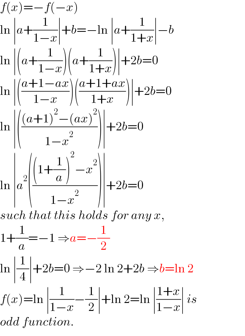 f(x)=−f(−x)  ln ∣a+(1/(1−x))∣+b=−ln ∣a+(1/(1+x))∣−b  ln ∣(a+(1/(1−x)))(a+(1/(1+x)))∣+2b=0  ln ∣(((a+1−ax)/(1−x)))(((a+1+ax)/(1+x)))∣+2b=0  ln ∣((((a+1)^2 −(ax)^2 )/(1−x^2 )))∣+2b=0  ln ∣a^2 ((((1+(1/a))^2 −x^2 )/(1−x^2 )))∣+2b=0  such that this holds for any x,  1+(1/a)=−1 ⇒a=−(1/2)  ln ∣(1/4)∣+2b=0 ⇒−2 ln 2+2b ⇒b=ln 2  f(x)=ln ∣(1/(1−x))−(1/2)∣+ln 2=ln ∣((1+x)/(1−x))∣ is   odd function.  