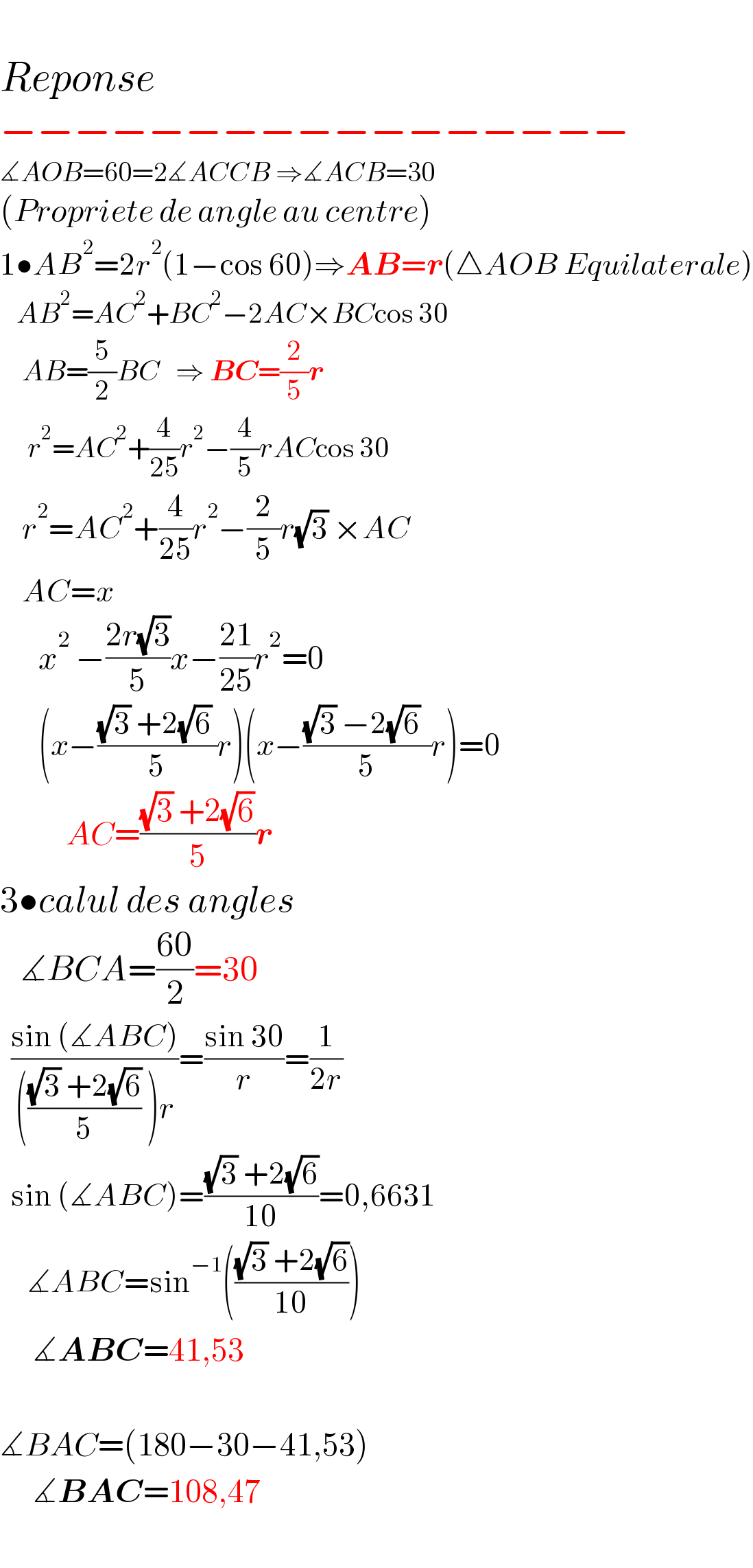    Reponse  −−−−−−−−−−−−−−−−−  ∡AOB=60=2∡ACCB ⇒∡ACB=30  (Propriete de angle au centre)  1•AB^2 =2r^2 (1−cos 60)⇒AB=r(△AOB Equilaterale)     AB^2 =AC^2 +BC^2 −2AC×BCcos 30      AB=(5/2)BC   ⇒ BC=(2/5)r        r^2 =AC^2 +(4/(25))r^2 −(4/5)rACcos 30      r^2 =AC^2 +(4/(25))r^2 −(2/5)r(√3) ×AC      AC=x           x^2  −((2r(√3))/5)x−((21)/(25))r^2 =0         (x−(((√3) +2(√6) )/5)r)(x−(((√3) −2(√6)  )/5)r)=0              AC=(((√3) +2(√6))/5)r  3•calul des angles     ∡BCA=((60)/2)=30    ((sin (∡ABC))/(((((√3) +2(√6))/5) )r))=((sin 30)/r)=(1/(2r))    sin (∡ABC)=(((√3) +2(√6))/(10))=0,6631       ∡ABC=sin^(−1) ((((√3) +2(√6))/(10)))         ∡ABC=41,53    ∡BAC=(180−30−41,53)        ∡BAC=108,47        