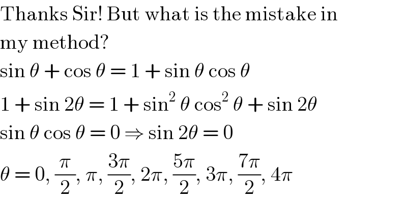 Thanks Sir! But what is the mistake in  my method?  sin θ + cos θ = 1 + sin θ cos θ  1 + sin 2θ = 1 + sin^2  θ cos^2  θ + sin 2θ  sin θ cos θ = 0 ⇒ sin 2θ = 0  θ = 0, (π/2), π, ((3π)/2), 2π, ((5π)/2), 3π, ((7π)/2), 4π  