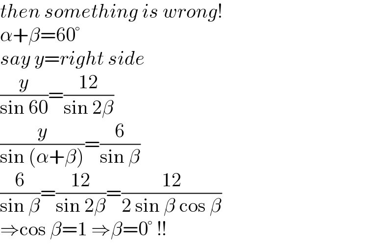 then something is wrong!  α+β=60°  say y=right side  (y/(sin 60))=((12)/(sin 2β))  (y/(sin (α+β)))=(6/(sin β))  (6/(sin β))=((12)/(sin 2β))=((12)/(2 sin β cos β))  ⇒cos β=1 ⇒β=0° !!  