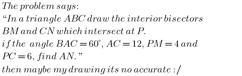  The problem says:   “In a triangle ABC draw the interior bisectors   BM and CN which intersect at P.    if the  angle BAC = 60°, AC = 12, PM = 4 and   PC = 6, find AN. ”   then maybe my drawing its no accurate :/  