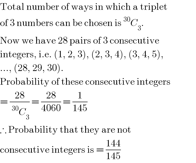 Total number of ways in which a triplet  of 3 numbers can be chosen is^(30) C_3 .  Now we have 28 pairs of 3 consecutive  integers, i.e. (1, 2, 3), (2, 3, 4), (3, 4, 5),  ..., (28, 29, 30).  Probability of these consecutive integers  = ((28)/(^(30) C_3 )) = ((28)/(4060)) = (1/(145))  ∴ Probability that they are not  consecutive integers is = ((144)/(145))  