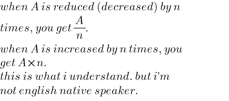 when A is reduced (decreased) by n  times, you get (A/n).  when A is increased by n times, you   get A×n.  this is what i understand. but i′m  not english native speaker.  