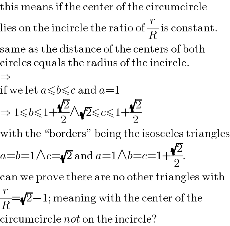 this means if the center of the circumcircle  lies on the incircle the ratio of (r/R) is constant.  same as the distance of the centers of both  circles equals the radius of the incircle.  ⇒  if we let a≤b≤c and a=1  ⇒ 1≤b≤1+((√2)/2)∧(√2)≤c≤1+((√2)/2)  with the “borders” being the isosceles triangles  a=b=1∧c=(√2) and a=1∧b=c=1+((√2)/2).  can we prove there are no other triangles with  (r/R)=(√2)−1; meaning with the center of the  circumcircle not on the incircle?  