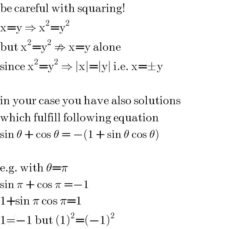 be careful with squaring!  x=y ⇒ x^2 =y^2   but x^2 =y^2  ⇏ x=y alone  since x^2 =y^2  ⇒ ∣x∣=∣y∣ i.e. x=±y    in your case you have also solutions  which fulfill following equation  sin θ + cos θ = −(1 + sin θ cos θ)    e.g. with θ=π  sin π + cos π =−1  1+sin π cos π=1  1≠−1 but (1)^2 =(−1)^2   
