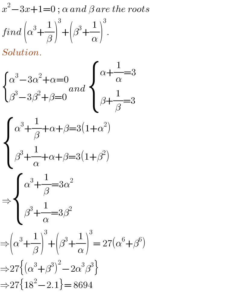  x^2 −3x+1=0 ; α and β are the roots   find (α^3 +(1/β))^3 +(β^3 +(1/α))^3 .   Solution.     { ((α^3 −3α^2 +α=0)),((β^3 −3β^2 +β=0)) :}and  { ((α+(1/α)=3)),((β+(1/β)=3)) :}    { ((α^3 +(1/β)+α+β=3(1+α^2 ))),((β^3 +(1/α)+α+β=3(1+β^2 ))) :}   ⇒ { ((α^3 +(1/β)=3α^2 )),((β^3 +(1/α)=3β^2 )) :}  ⇒(α^3 +(1/β))^3 +(β^3 +(1/α))^3 = 27(α^6 +β^6 )  ⇒27{(α^3 +β^3 )^2 −2α^3 β^3 }  ⇒27{18^2 −2.1}= 8694    