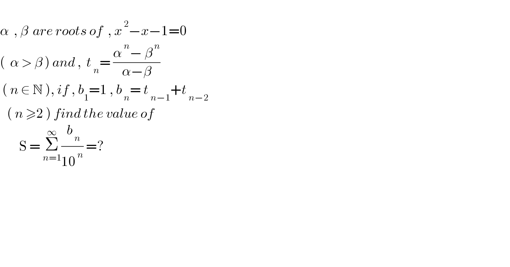   α  , β  are roots of  , x^( 2) −x−1=0  (  α > β ) and ,  t_( n) = ((α^( n) − β^( n) )/(α−β))   ( n ∈ N ), if , b_1 =1 , b_( n) = t_( n−1) +t_( n−2)      ( n ≥2 ) find the value of          S = Σ_(n=1) ^∞ (( b_( n) )/(10^( n) )) =?            