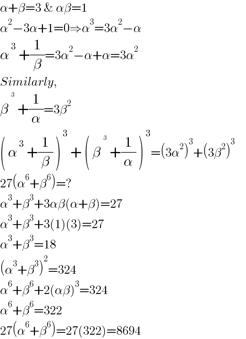α+β=3 & αβ=1  α^2 −3α+1=0⇒α^3 =3α^2 −α  α^( 3)  +(1/β)=3α^2 −α+α=3α^2   Similarly,  β^^( 3)   +(1/α)=3β^2   ( α^( 3)  +(1/β) )^( 3)  + ( β^^( 3)   +(1/α) )^( 3) =(3α^2 )^3 +(3β^2 )^3   27(α^6 +β^6 )=?  α^3 +β^3 +3αβ(α+β)=27  α^3 +β^3 +3(1)(3)=27  α^3 +β^3 =18  (α^3 +β^3 )^2 =324  α^6 +β^6 +2(αβ)^3 =324  α^6 +β^6 =322  27(α^6 +β^6 )=27(322)=8694  
