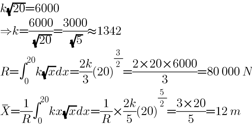 k(√(20))=6000  ⇒k=((6000)/( (√(20))))=((3000)/( (√5)))≈1342  R=∫_0 ^(20) k(√x)dx=((2k)/3)(20)^(3/2) =((2×20×6000)/3)=80 000 N  X^− =(1/R)∫_0 ^(20) kx(√x)dx=(1/R)×((2k)/5)(20)^(5/2) =((3×20)/5)=12 m  