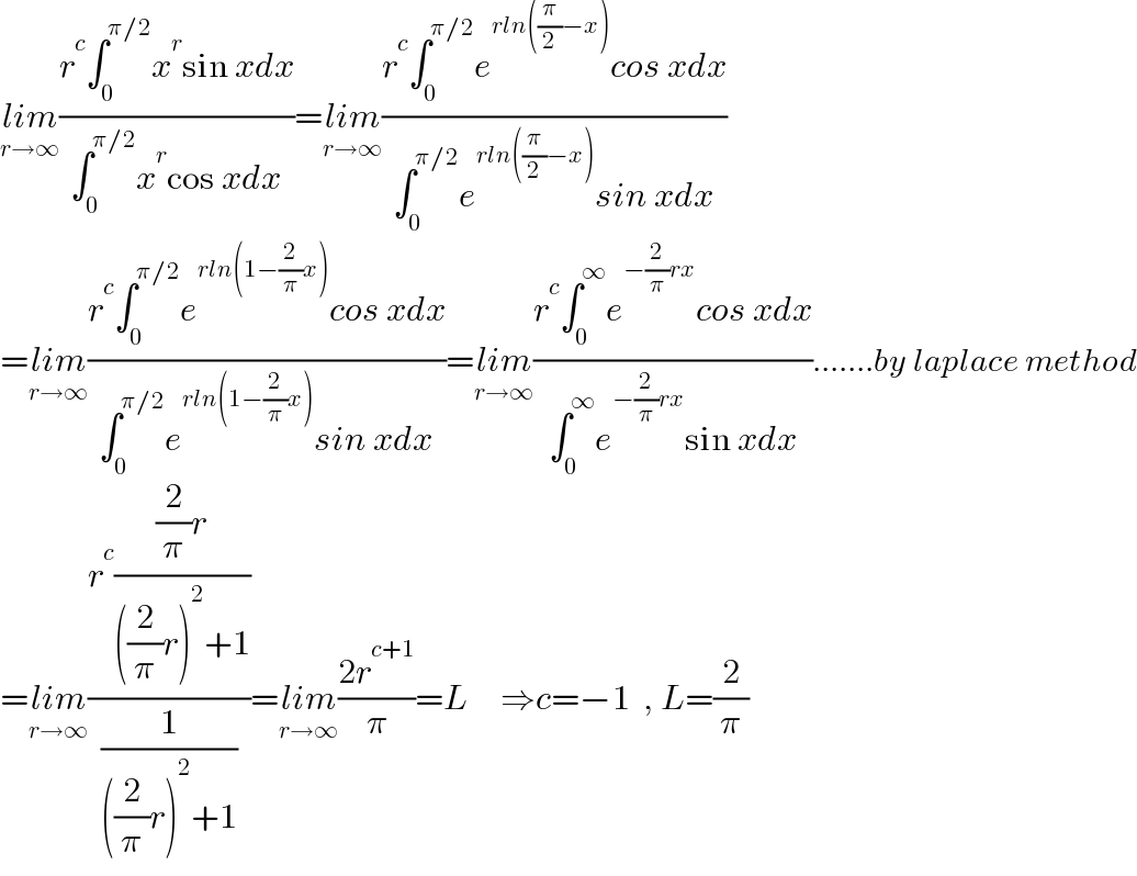 lim_(r→∞) ((r^c ∫_0 ^(π/2) x^r sin xdx)/(∫_0 ^(π/2) x^r cos xdx))=lim_(r→∞) ((r^c ∫_0 ^(π/2) e^(rln((π/2)−x)) cos xdx)/(∫_0 ^(π/2) e^(rln((π/2)−x)) sin xdx))  =lim_(r→∞) ((r^c ∫_0 ^(π/2) e^(rln(1−(2/π)x)) cos xdx)/(∫_0 ^(π/2) e^(rln(1−(2/π)x)) sin xdx))=lim_(r→∞) ((r^c ∫_0 ^∞ e^(−(2/π)rx) cos xdx)/(∫_0 ^∞ e^(−(2/π)rx) sin xdx)).......by laplace method  =lim_(r→∞) ((r^c (((2/π)r)/(((2/π)r)^2 +1)))/(1/(((2/π)r)^2 +1)))=lim_(r→∞) ((2r^(c+1) )/π)=L     ⇒c=−1  , L=(2/π)  