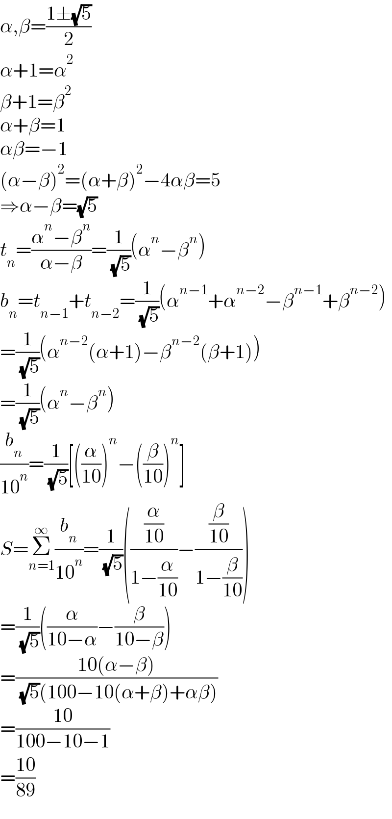α,β=((1±(√5))/2)  α+1=α^2   β+1=β^2   α+β=1  αβ=−1  (α−β)^2 =(α+β)^2 −4αβ=5  ⇒α−β=(√5)  t_n =((α^n −β^n )/(α−β))=(1/( (√5)))(α^n −β^n )  b_n =t_(n−1) +t_(n−2) =(1/( (√5)))(α^(n−1) +α^(n−2) −β^(n−1) +β^(n−2) )  =(1/( (√5)))(α^(n−2) (α+1)−β^(n−2) (β+1))  =(1/( (√5)))(α^n −β^n )  (b_n /(10^n ))=(1/( (√5)))[((α/(10)))^n −((β/(10)))^n ]  S=Σ_(n=1) ^∞ (b_n /(10^n ))=(1/( (√5)))(((α/(10))/(1−(α/(10))))−((β/(10))/(1−(β/(10)))))  =(1/( (√5)))((α/(10−α))−(β/(10−β)))  =((10(α−β))/( (√5)(100−10(α+β)+αβ)))  =((10)/(100−10−1))  =((10)/(89))  