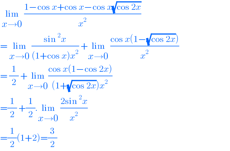  lim_(x→0)  ((1−cos x+cos x−cos x(√(cos 2x)))/x^2 )  = lim_(x→0)  ((sin^2 x)/((1+cos x)x^2 )) +lim_(x→0)  ((cos x(1−(√(cos 2x))))/x^2 )  = (1/2) +lim_(x→0) ((cos x(1−cos 2x))/((1+(√(cos 2x)))x^2 ))  =(1/2) +(1/2).lim_(x→0)  ((2sin^2 x)/x^2 )  =(1/2)(1+2)=(3/2)  
