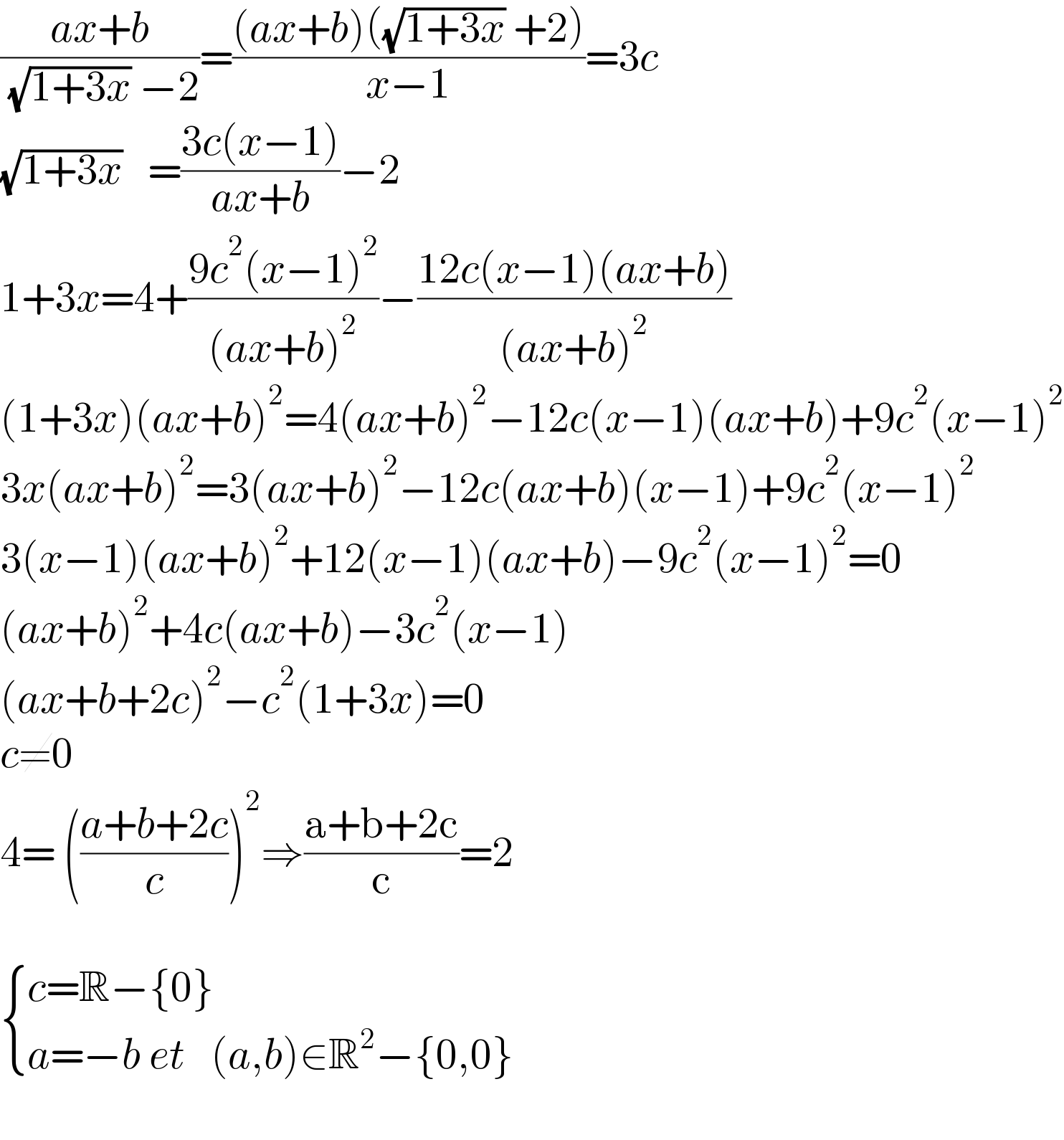 ((ax+b)/( (√(1+3x)) −2))=(((ax+b)((√(1+3x)) +2))/(x−1))=3c  (√(1+3x))   =((3c(x−1))/(ax+b))−2  1+3x=4+((9c^2 (x−1)^2 )/((ax+b)^2 ))−((12c(x−1)(ax+b))/((ax+b)^2 ))  (1+3x)(ax+b)^2 =4(ax+b)^2 −12c(x−1)(ax+b)+9c^2 (x−1)^2   3x(ax+b)^2 =3(ax+b)^2 −12c(ax+b)(x−1)+9c^2 (x−1)^2   3(x−1)(ax+b)^2 +12(x−1)(ax+b)−9c^2 (x−1)^2 =0  (ax+b)^2 +4c(ax+b)−3c^2 (x−1)  (ax+b+2c)^2 −c^2 (1+3x)=0  c≠0  4= (((a+b+2c)/c))^2 ⇒((a+b+2c)/c)=2     { ((c=R−{0})),((a=−b et   (a,b)∈R^2 −{0,0})) :}    