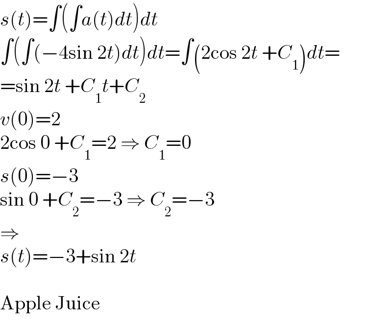 s(t)=∫(∫a(t)dt)dt  ∫(∫(−4sin 2t)dt)dt=∫(2cos 2t +C_1 )dt=  =sin 2t +C_1 t+C_2   v(0)=2  2cos 0 +C_1 =2 ⇒ C_1 =0  s(0)=−3  sin 0 +C_2 =−3 ⇒ C_2 =−3  ⇒  s(t)=−3+sin 2t    Apple Juice  