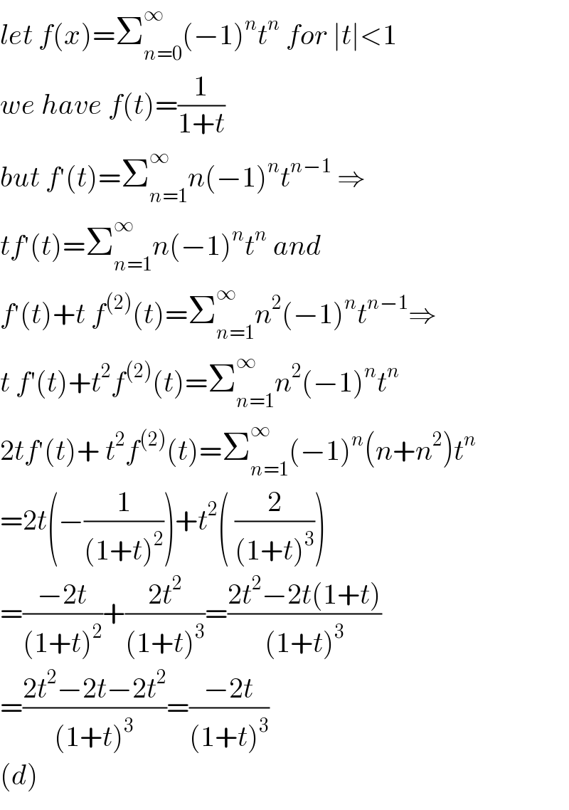 let f(x)=Σ_(n=0) ^∞ (−1)^n t^n  for ∣t∣<1  we have f(t)=(1/(1+t))  but f^′ (t)=Σ_(n=1) ^∞ n(−1)^n t^(n−1)  ⇒  tf^′ (t)=Σ_(n=1) ^∞ n(−1)^n t^n  and  f^′ (t)+t f^((2)) (t)=Σ_(n=1) ^∞ n^2 (−1)^n t^(n−1) ⇒  t f′(t)+t^2 f^((2)) (t)=Σ_(n=1) ^∞ n^2 (−1)^n t^n   2tf^′ (t)+ t^2 f^((2)) (t)=Σ_(n=1) ^∞ (−1)^n (n+n^2 )t^n   =2t(−(1/((1+t)^2 )))+t^2 ( (2/((1+t)^3 )))  =((−2t)/((1+t)^2 ))+((2t^2 )/((1+t)^3 ))=((2t^2 −2t(1+t))/((1+t)^3 ))  =((2t^2 −2t−2t^2 )/((1+t)^3 ))=((−2t)/((1+t)^3 ))  (d)  