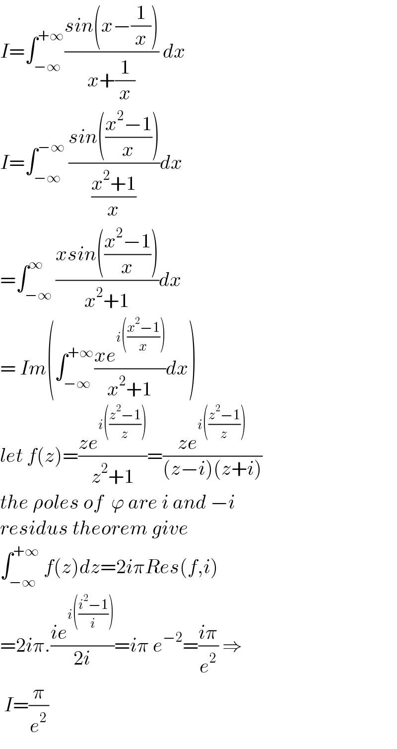 I=∫_(−∞) ^(+∞) ((sin(x−(1/x)))/(x+(1/x))) dx  I=∫_(−∞) ^(−∞)  ((sin(((x^2 −1)/x)))/((x^2 +1)/x))dx  =∫_(−∞) ^∞ ((xsin(((x^2 −1)/x)))/(x^2 +1))dx  = Im(∫_(−∞) ^(+∞) ((xe^(i(((x^2 −1)/x))) )/(x^2 +1))dx)  let f(z)=((ze^(i(((z^2 −1)/z))) )/(z^2 +1))=((ze^(i(((z^2 −1)/z))) )/((z−i)(z+i)))  the ρoles of  ϕ are i and −i  residus theorem give  ∫_(−∞) ^(+∞)  f(z)dz=2iπRes(f,i)  =2iπ.((ie^(i(((i^2 −1)/i))) )/(2i))=iπ e^(−2) =((iπ)/e^2 ) ⇒   I=(π/e^2 )  
