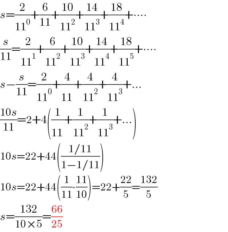 s=(2/(11^0 ))+(6/(11))+((10)/(11^2 ))+((14)/(11^3 ))+((18)/(11^4 ))+∙∙∙∙  (s/(11))=(2/(11^1 ))+(6/(11^2 ))+((10)/(11^3 ))+((14)/(11^4 ))+((18)/(11^5 ))+∙∙∙∙  s−(s/(11))=(2/(11^0 ))+(4/(11^  ))+(4/(11^2 ))+(4/(11^3 ))+...  ((10s)/(11))=2+4((1/(11^  ))+(1/(11^2 ))+(1/(11^3 ))+...)  10s=22+44(((1/11)/(1−1/11)))  10s=22+44((1/(11))∙((11)/(10)))=22+((22)/5)=((132)/5)  s=((132)/(10×5))=((66)/(25))  