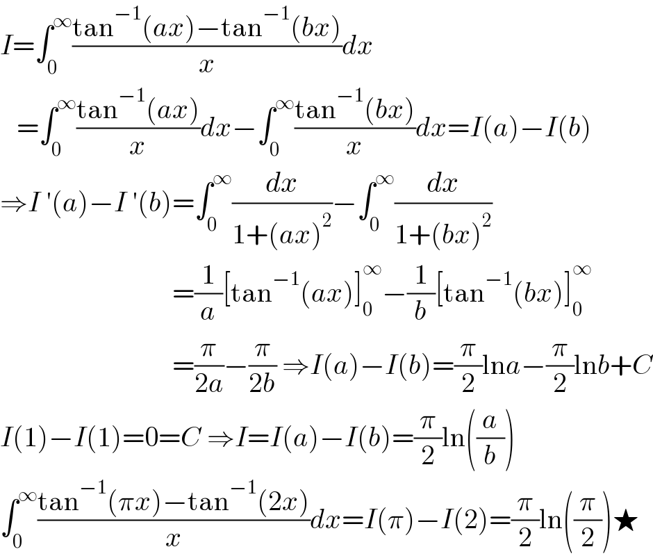 I=∫_0 ^∞ ((tan^(−1) (ax)−tan^(−1) (bx))/x)dx     =∫_0 ^∞ ((tan^(−1) (ax))/x)dx−∫_0 ^∞ ((tan^(−1) (bx))/x)dx=I(a)−I(b)  ⇒I ′(a)−I ′(b)=∫_0 ^∞ (dx/(1+(ax)^2 ))−∫_0 ^∞ (dx/(1+(bx)^2 ))                                 =(1/a)[tan^(−1) (ax)]_0 ^∞ −(1/b)[tan^(−1) (bx)]_0 ^∞                                  =(π/(2a))−(π/(2b)) ⇒I(a)−I(b)=(π/2)lna−(π/2)lnb+C  I(1)−I(1)=0=C ⇒I=I(a)−I(b)=(π/2)ln((a/b))  ∫_0 ^∞ ((tan^(−1) (πx)−tan^(−1) (2x))/x)dx=I(π)−I(2)=(π/2)ln((π/2))★  