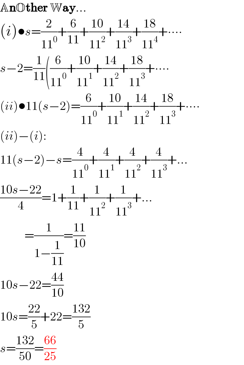 AnOther Way...  (i)•s=(2/(11^0 ))+(6/(11))+((10)/(11^2 ))+((14)/(11^3 ))+((18)/(11^4 ))+∙∙∙∙  s−2=(1/(11))((6/(11^0 ))+((10)/(11^1 ))+((14)/(11^2 ))+((18)/(11^3 ))+∙∙∙∙  (ii)•11(s−2)=(6/(11^0 ))+((10)/(11^1 ))+((14)/(11^2 ))+((18)/(11^3 ))+∙∙∙∙  (ii)−(i):  11(s−2)−s=(4/(11^0 ))+(4/(11^1 ))+(4/(11^2 ))+(4/(11^3 ))+...  ((10s−22)/4)=1+(1/(11))+(1/(11^2 ))+(1/(11^3 ))+...            =(1/(1−(1/(11))))=((11)/(10))  10s−22=((44)/(10))  10s=((22)/5)+22=((132)/5)  s=((132)/(50))=((66)/(25))  
