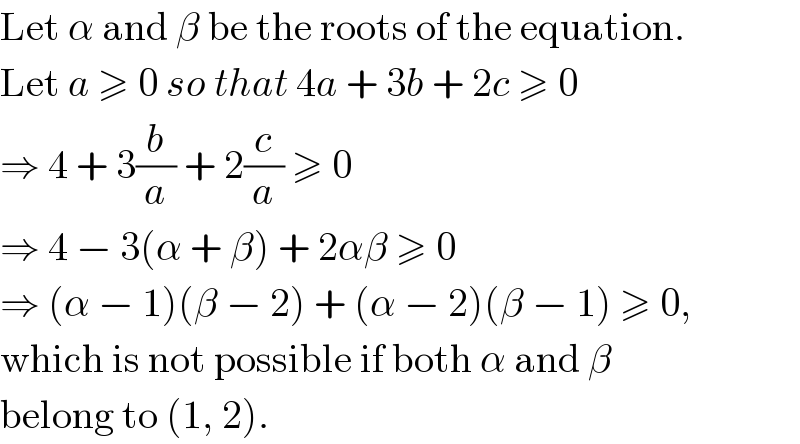Let α and β be the roots of the equation.  Let a ≥ 0 so that 4a + 3b + 2c ≥ 0  ⇒ 4 + 3(b/a) + 2(c/a) ≥ 0  ⇒ 4 − 3(α + β) + 2αβ ≥ 0  ⇒ (α − 1)(β − 2) + (α − 2)(β − 1) ≥ 0,  which is not possible if both α and β  belong to (1, 2).  