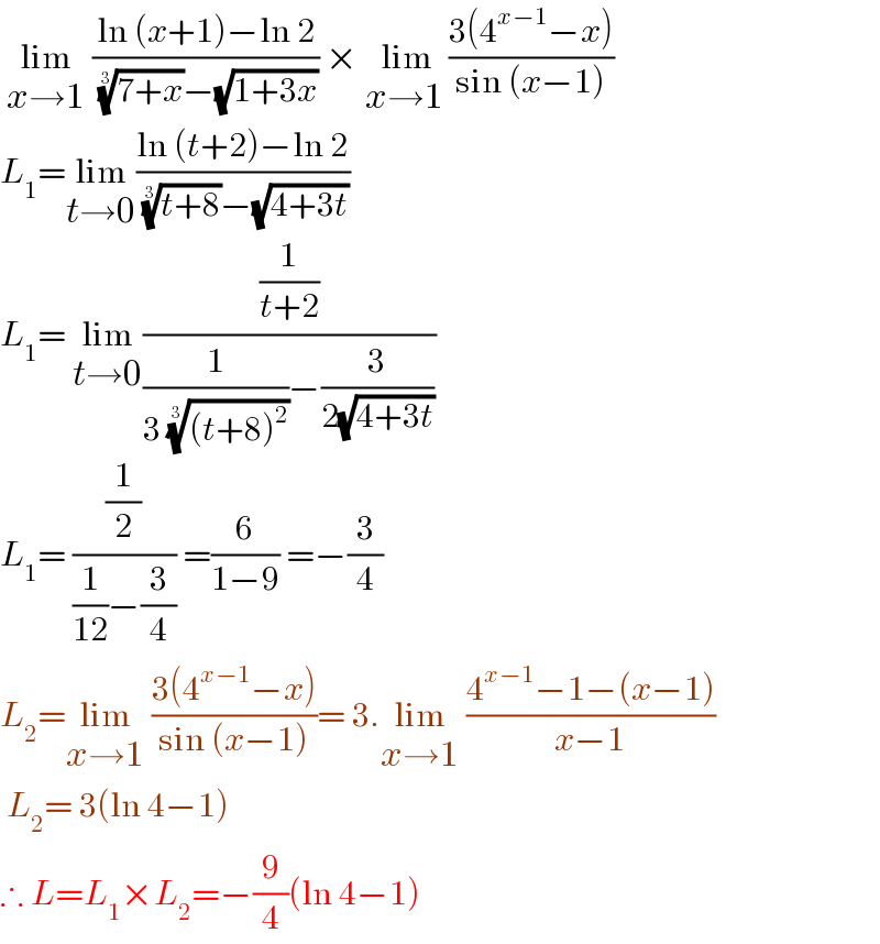  lim_(x→1)  ((ln (x+1)−ln 2)/( ((7+x))^(1/3) −(√(1+3x)))) × lim_(x→1 ) ((3(4^(x−1) −x))/(sin (x−1)))  L_1 =lim_(t→0) ((ln (t+2)−ln 2)/( ((t+8))^(1/3) −(√(4+3t))))   L_1 = lim_(t→0) ((1/(t+2))/((1/(3 (((t+8)^2 ))^(1/3) ))−(3/(2(√(4+3t))))))   L_1 = ((1/2)/((1/(12))−(3/4))) =(6/(1−9)) =−(3/4)  L_2 =lim_(x→1)  ((3(4^(x−1) −x))/(sin (x−1)))= 3.lim_(x→1)  ((4^(x−1) −1−(x−1))/(x−1))   L_2 = 3(ln 4−1)  ∴ L=L_1 ×L_2 =−(9/4)(ln 4−1)  