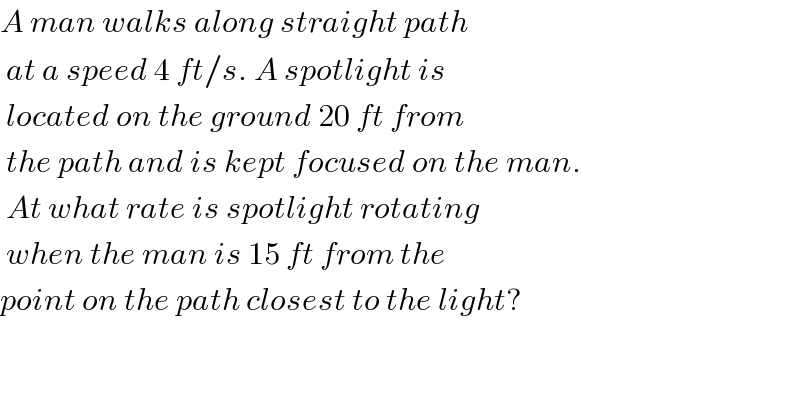 A man walks along straight path    at a speed 4 ft/s. A spotlight is   located on the ground 20 ft from    the path and is kept focused on the man.   At what rate is spotlight rotating   when the man is 15 ft from the   point on the path closest to the light?      
