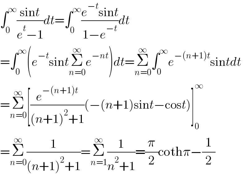∫_0 ^∞ ((sint)/(e^t −1))dt=∫_0 ^∞ ((e^(−t) sint)/(1−e^(−t) ))dt  =∫_0 ^∞ (e^(−t) sintΣ_(n=0) ^∞ e^(−nt) )dt=Σ_(n=0) ^∞ ∫_0 ^∞ e^(−(n+1)t) sintdt  =Σ_(n=0) ^∞ [(e^(−(n+1)t) /((n+1)^2 +1))(−(n+1)sint−cost)]_0 ^∞   =Σ_(n=0) ^∞ (1/((n+1)^2 +1))=Σ_(n=1) ^∞ (1/(n^2 +1))=(π/2)cothπ−(1/2)  
