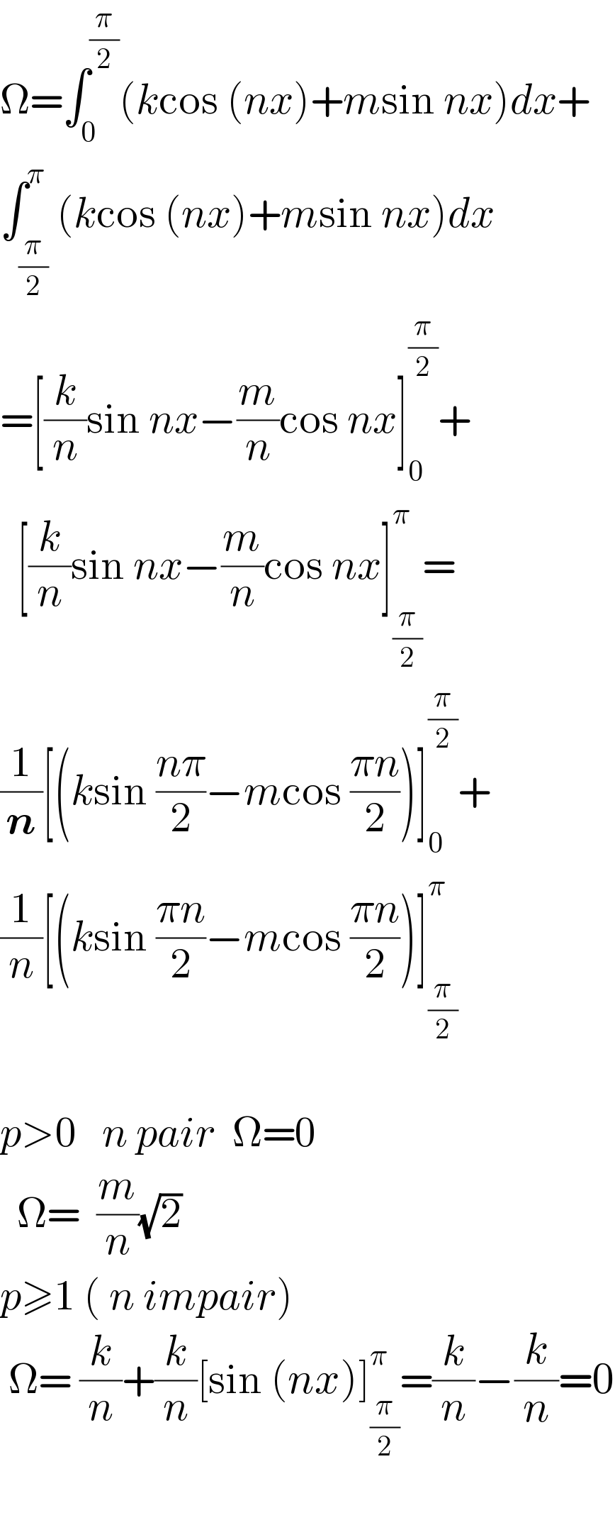 Ω=∫_0 ^(π/2) (kcos (nx)+msin nx)dx+  ∫_(π/2) ^π (kcos (nx)+msin nx)dx  =[(k/n)sin nx−(m/n)cos nx]_0 ^(π/2) +    [(k/n)sin nx−(m/n)cos nx]_(π/2) ^π =  (1/n)[(ksin ((nπ)/2)−mcos ((πn)/2))]_0 ^(π/2) +  (1/n)[(ksin ((πn)/2)−mcos ((πn)/2))]_(π/2) ^π     p>0   n pair  Ω=0    Ω=  (m/n)(√2)  p≥1 ( n impair)   Ω= (k/n)+(k/n)[sin (nx)]_(π/2) ^π =(k/n)−(k/n)=0    
