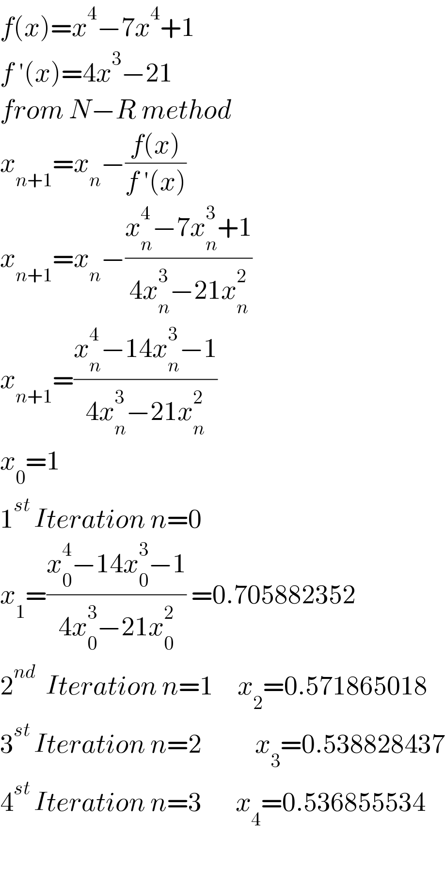 f(x)=x^4 −7x^4 +1  f ′(x)=4x^3 −21  from N−R method  x_(n+1) =x_n −((f(x))/(f ′(x)))  x_(n+1) =x_n −((x_n ^4 −7x_n ^3 +1)/(4x_n ^3 −21x_n ^2 ))  x_(n+1) =((x_n ^4 −14x_n ^3 −1)/(4x_n ^3 −21x_n ^2 ))  x_0 =1  1^(st ) Iteration n=0  x_1 =((x_0 ^4 −14x_0 ^3 −1)/(4x_0 ^3 −21x_0 ^2 )) =0.705882352  2^(nd)   Iteration n=1     x_2 =0.571865018  3^(st ) Iteration n=2           x_3 =0.538828437  4^(st ) Iteration n=3       x_4 =0.536855534    