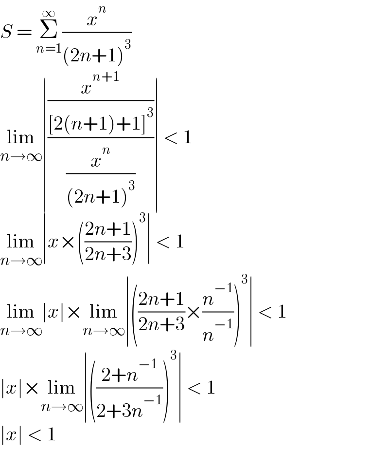 S = Σ_(n=1) ^∞ (x^n /((2n+1)^3 ))  lim_(n→∞) ∣((x^(n+1) /([2(n+1)+1]^3 ))/(x^n /((2n+1)^3 )))∣ < 1  lim_(n→∞) ∣x×(((2n+1)/(2n+3)))^3 ∣ < 1  lim_(n→∞) ∣x∣×lim_(n→∞) ∣(((2n+1)/(2n+3))×(n^(−1) /n^(−1) ))^3 ∣ < 1  ∣x∣×lim_(n→∞) ∣(((2+n^(−1) )/(2+3n^(−1) )))^3 ∣ < 1  ∣x∣ < 1  