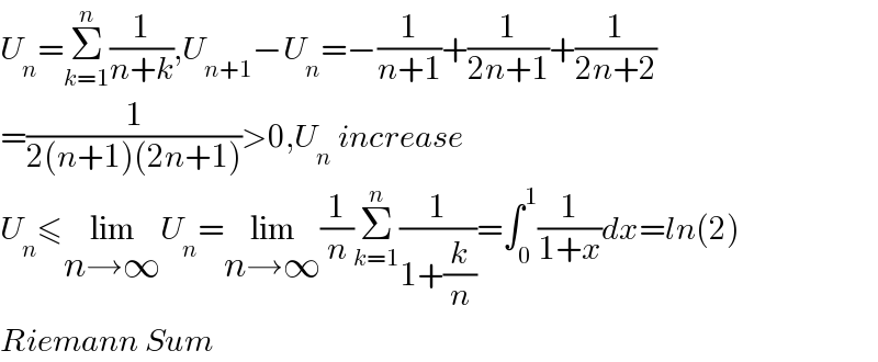 U_n =Σ_(k=1) ^n (1/(n+k)),U_(n+1) −U_n =−(1/(n+1))+(1/(2n+1))+(1/(2n+2))  =(1/(2(n+1)(2n+1)))>0,U_n  increase  U_n ≤lim_(n→∞) U_n =lim_(n→∞) (1/n)Σ_(k=1) ^n (1/(1+(k/n)))=∫_0 ^1 (1/(1+x))dx=ln(2)  Riemann Sum  