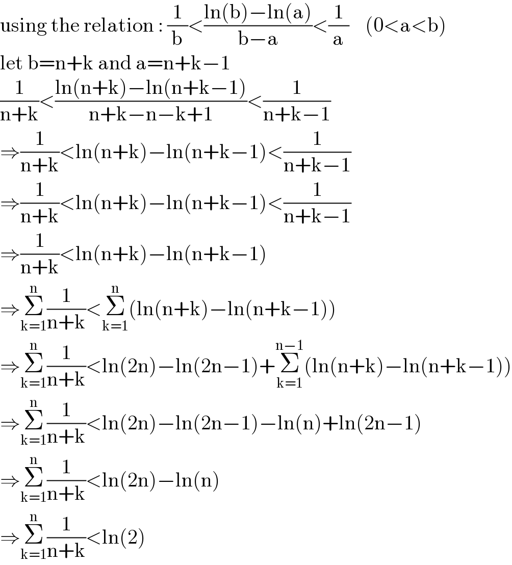 using the relation : (1/b)<((ln(b)−ln(a))/(b−a))<(1/a)    (0<a<b)  let b=n+k and a=n+k−1  (1/(n+k))<((ln(n+k)−ln(n+k−1))/(n+k−n−k+1))<(1/(n+k−1))  ⇒(1/(n+k))<ln(n+k)−ln(n+k−1)<(1/(n+k−1))  ⇒(1/(n+k))<ln(n+k)−ln(n+k−1)<(1/(n+k−1))  ⇒(1/(n+k))<ln(n+k)−ln(n+k−1)  ⇒Σ_(k=1) ^n (1/(n+k))<Σ_(k=1) ^n (ln(n+k)−ln(n+k−1))  ⇒Σ_(k=1) ^n (1/(n+k))<ln(2n)−ln(2n−1)+Σ_(k=1) ^(n−1) (ln(n+k)−ln(n+k−1))  ⇒Σ_(k=1) ^n (1/(n+k))<ln(2n)−ln(2n−1)−ln(n)+ln(2n−1)  ⇒Σ_(k=1) ^n (1/(n+k))<ln(2n)−ln(n)  ⇒Σ_(k=1) ^n (1/(n+k))<ln(2)  