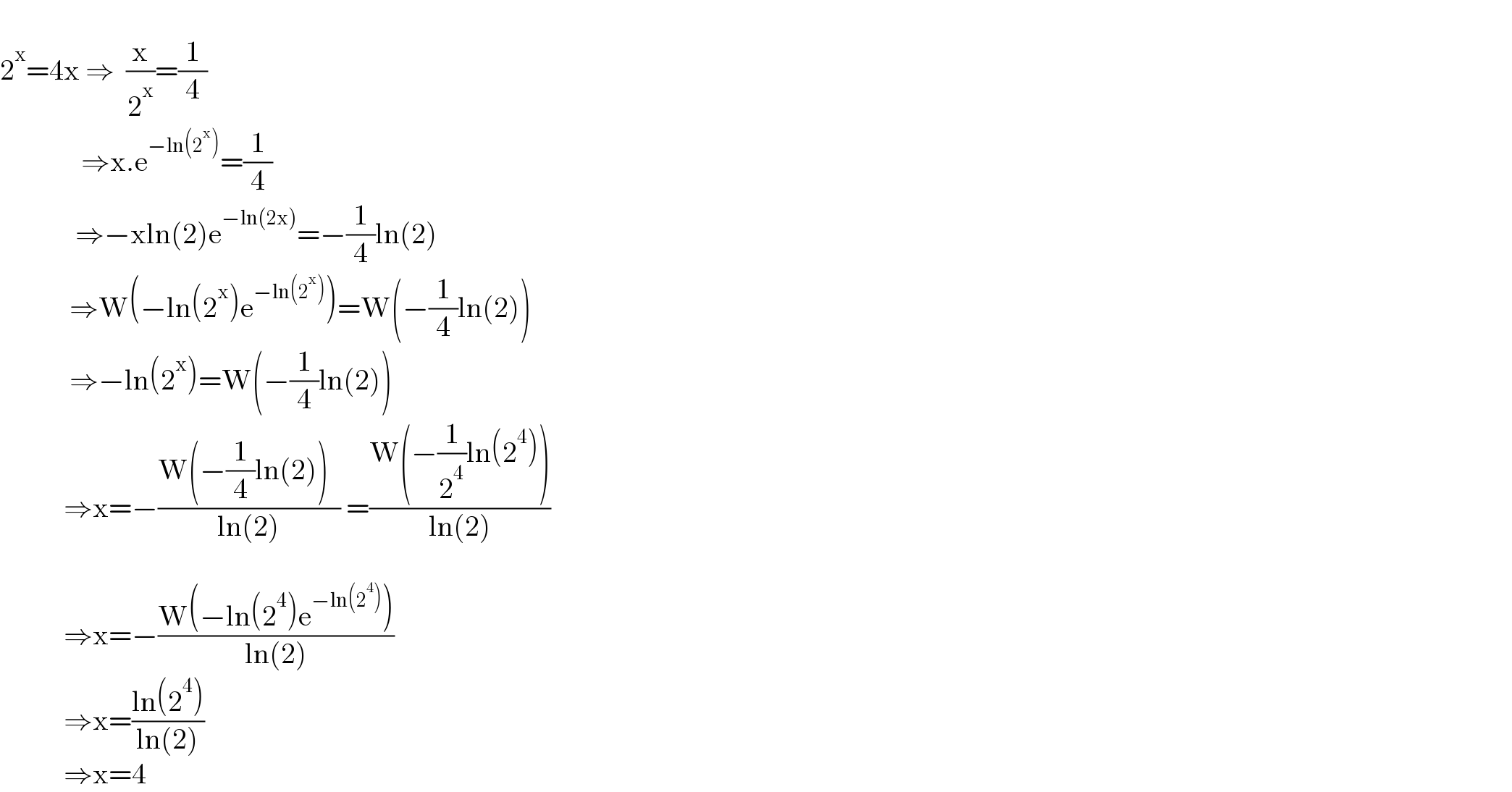   2^x =4x ⇒  (x/2^x )=(1/4)                      ⇒x.e^(−ln(2^x )) =(1/4)               ⇒−xln(2)e^(−ln(2x)) =−(1/4)ln(2)              ⇒W(−ln(2^x )e^(−ln(2^x )) )=W(−(1/4)ln(2))              ⇒−ln(2^x )=W(−(1/4)ln(2))             ⇒x=−((W(−(1/4)ln(2))  )/(ln(2))) =((W(−(1/2^4 )ln(2^4 )))/(ln(2)))                        ⇒x=−((W(−ln(2^4 )e^(−ln(2^4 )) ))/(ln(2)))                   ⇒x=((ln(2^4 ))/(ln(2)))             ⇒x=4  