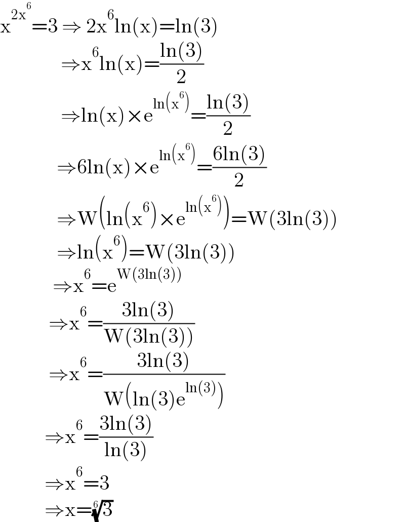 x^(2x^6 ) =3 ⇒ 2x^6 ln(x)=ln(3)                 ⇒x^6 ln(x)=((ln(3))/2)                 ⇒ln(x)×e^(ln(x^6 )) =((ln(3))/2)                ⇒6ln(x)×e^(ln(x^6 )) =((6ln(3))/2)                ⇒W(ln(x^6 )×e^(ln(x^6 )) )=W(3ln(3))                ⇒ln(x^6 )=W(3ln(3))               ⇒x^6 =e^(W(3ln(3)))               ⇒x^6 =((3ln(3))/(W(3ln(3))))              ⇒x^6 =((3ln(3))/(W(ln(3)e^(ln(3)) )))             ⇒x^6 =((3ln(3))/(ln(3)))             ⇒x^6 =3             ⇒x=(3)^(1/6)   