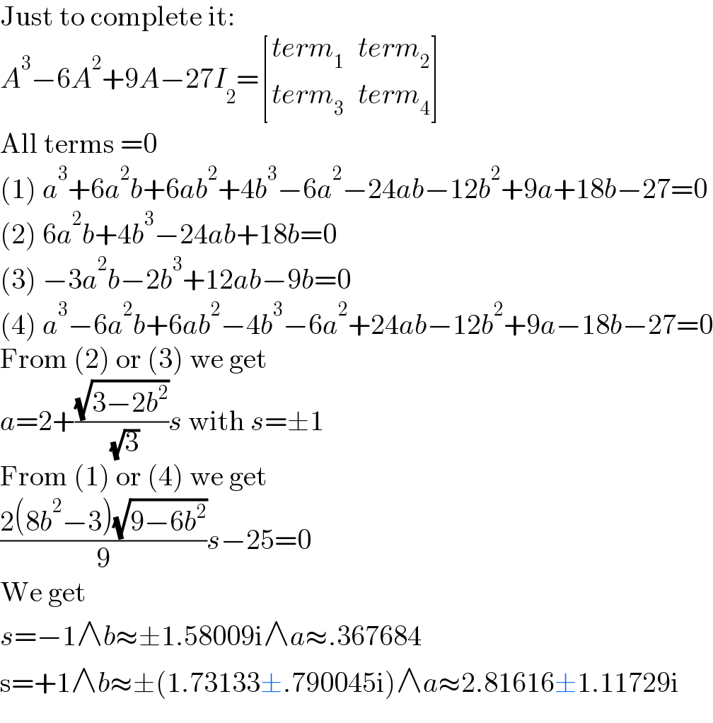 Just to complete it:  A^3 −6A^2 +9A−27I_2 = [((term_1 ),(term_2 )),((term_3 ),(term_4 )) ]  All terms =0  (1) a^3 +6a^2 b+6ab^2 +4b^3 −6a^2 −24ab−12b^2 +9a+18b−27=0  (2) 6a^2 b+4b^3 −24ab+18b=0  (3) −3a^2 b−2b^3 +12ab−9b=0  (4) a^3 −6a^2 b+6ab^2 −4b^3 −6a^2 +24ab−12b^2 +9a−18b−27=0  From (2) or (3) we get  a=2+((√(3−2b^2 ))/( (√3)))s with s=±1  From (1) or (4) we get  ((2(8b^2 −3)(√(9−6b^2 )))/9)s−25=0  We get  s=−1∧b≈±1.58009i∧a≈.367684  s=+1∧b≈±(1.73133±.790045i)∧a≈2.81616±1.11729i  