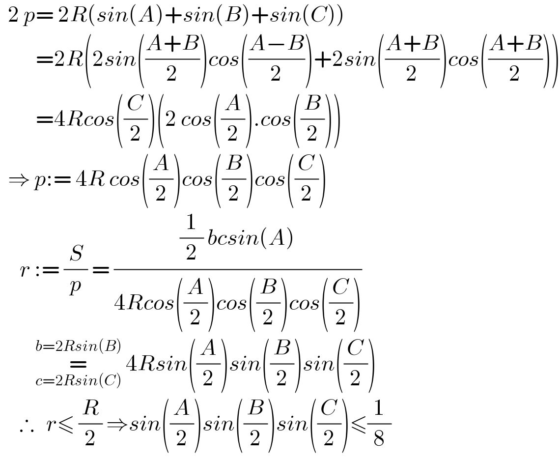   2 p= 2R(sin(A)+sin(B)+sin(C))           =2R(2sin(((A+B)/2))cos(((A−B)/2))+2sin(((A+B)/2))cos(((A+B)/2)))           =4Rcos((C/2))(2 cos((A/2)).cos((B/2)))    ⇒ p:= 4R cos((A/2))cos((B/2))cos((C/2))       r := (S/p) = (((1/2) bcsin(A))/(4Rcos((A/2))cos((B/2))cos((C/2))))           =_(c=2Rsin(C)) ^(b=2Rsin(B))  4Rsin((A/2))sin((B/2))sin((C/2))       ∴   r≤ (R/2) ⇒sin((A/2))sin((B/2))sin((C/2))≤(1/8)  