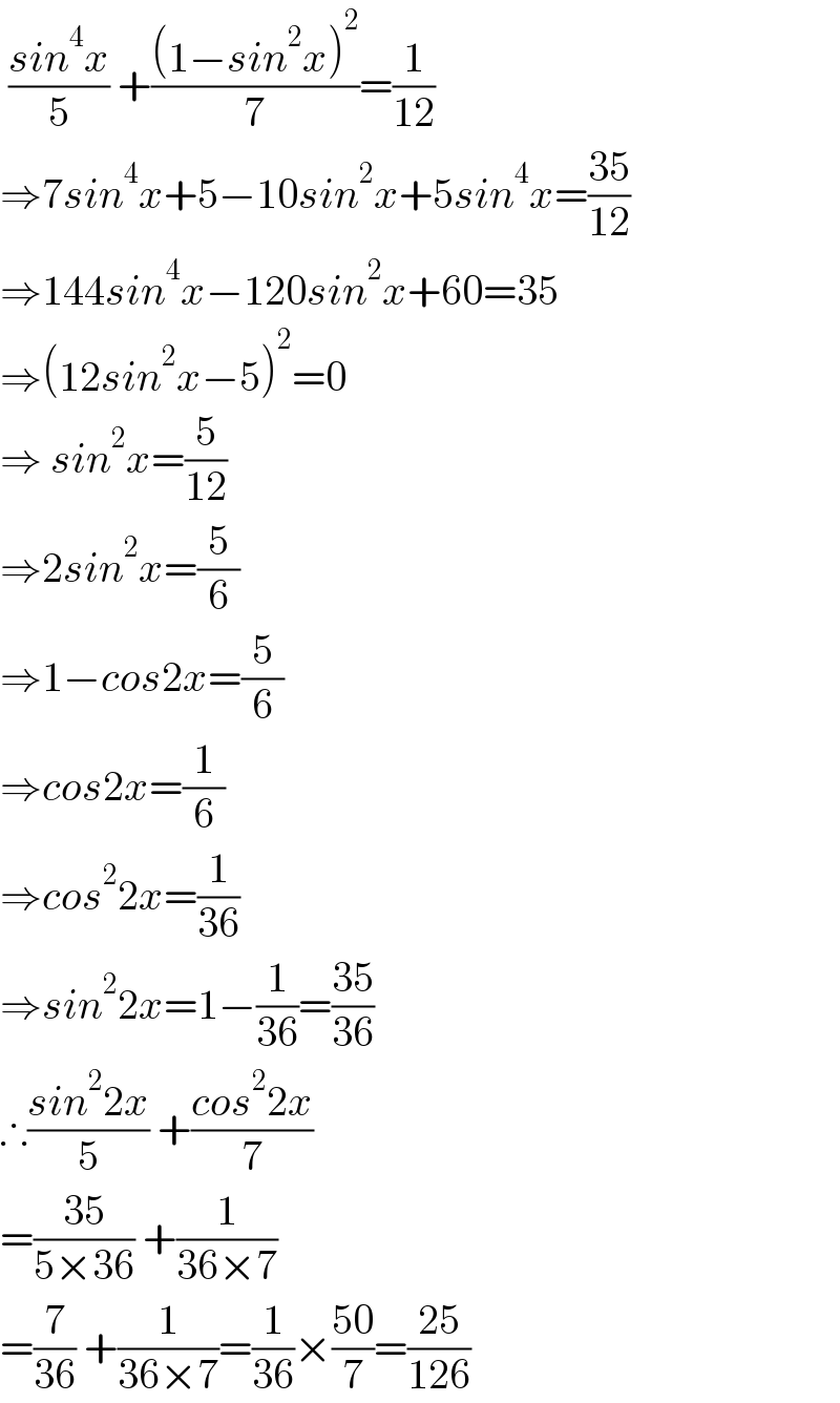  ((sin^4 x)/5) +(((1−sin^2 x)^2 )/7)=(1/(12))  ⇒7sin^4 x+5−10sin^2 x+5sin^4 x=((35)/(12))  ⇒144sin^4 x−120sin^2 x+60=35  ⇒(12sin^2 x−5)^2 =0  ⇒ sin^2 x=(5/(12))  ⇒2sin^2 x=(5/6)  ⇒1−cos2x=(5/6)  ⇒cos2x=(1/6)  ⇒cos^2 2x=(1/(36))  ⇒sin^2 2x=1−(1/(36))=((35)/(36))  ∴((sin^2 2x)/5) +((cos^2 2x)/7)  =((35)/(5×36)) +(1/(36×7))  =(7/(36)) +(1/(36×7))=(1/(36))×((50)/7)=((25)/(126))  