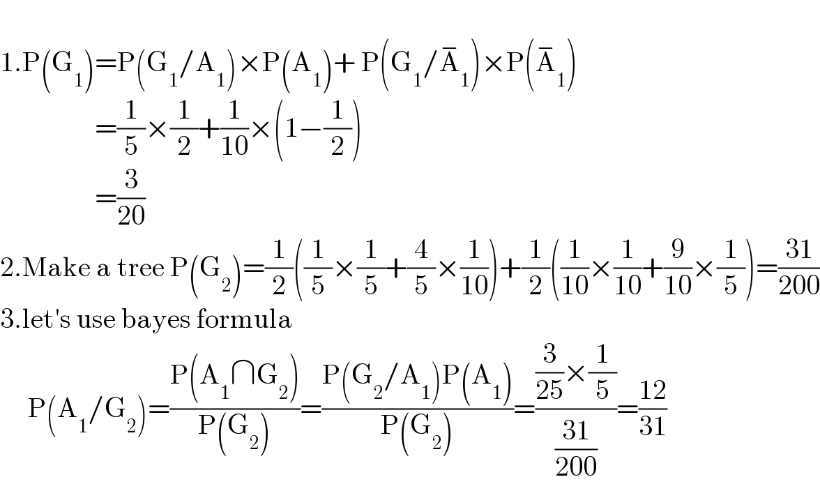   1.P(G_1 )=P(G_1 /A_1 )×P(A_1 )+ P(G_1 /A_1 ^− )×P(A_1 ^− )                   =(1/5)×(1/2)+(1/(10))×(1−(1/2))                   =(3/(20))  2.Make a tree P(G_2 )=(1/2)((1/5)×(1/5)+(4/5)×(1/(10)))+(1/2)((1/(10))×(1/(10))+(9/(10))×(1/5))=((31)/(200))  3.let′s use bayes formula       P(A_1 /G_2 )=((P(A_1 ∩G_2 ))/(P(G_2 )))=((P(G_2 /A_1 )P(A_1 ))/(P(G_2 )))=(((3/(25))×(1/5))/((31)/(200)))=((12)/(31))  